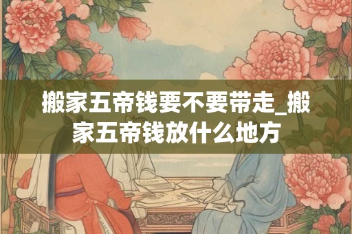 搬家五帝钱要不要带走_搬家五帝钱放什么地方