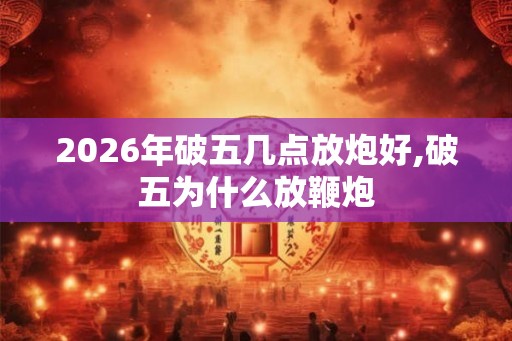 2026年破五几点放炮好,破五为什么放鞭炮 2026年破五几点放炮好,破五为什么放鞭炮