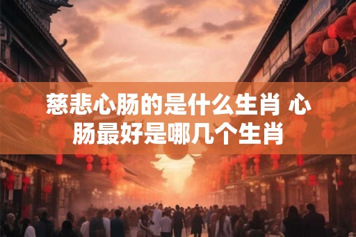 慈悲心肠的是什么生肖 心肠最好是哪几个生肖