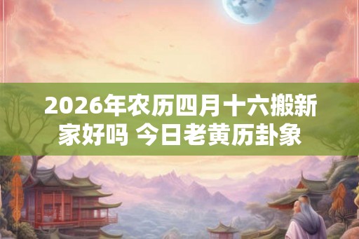 2026年农历四月十六搬新家好吗 今日老黄历卦象