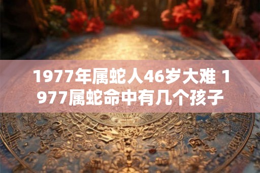 1977年属蛇人46岁大难 1977属蛇命中有几个孩子