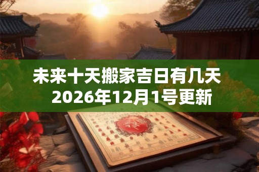 未来十天搬家吉日有几天 2026年12月1号更新 未来十天搬家吉日有几天 2026年12月1号更新