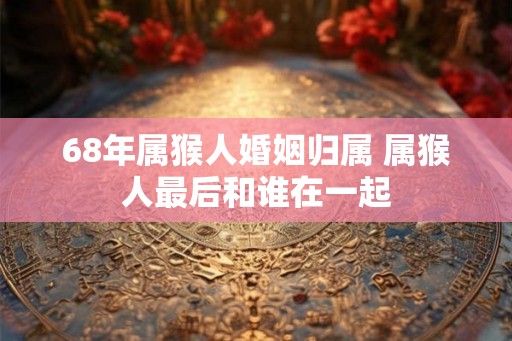 68年属猴人婚姻归属 属猴人最后和谁在一起