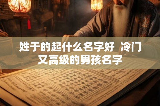 姓于的起什么名字好  冷门又高级的男孩名字