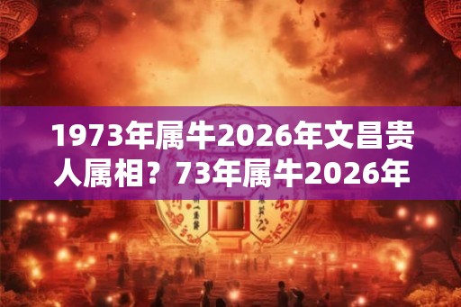 1973年属牛2026年文昌贵人属相？73年属牛2026年运势全解？