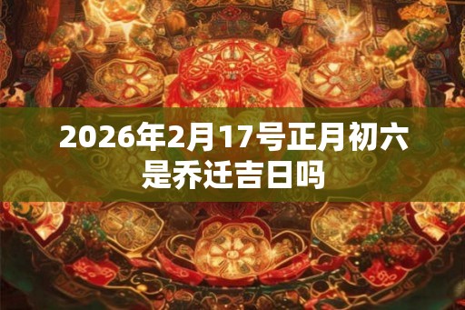 2026年2月17号正月初六是乔迁吉日吗
