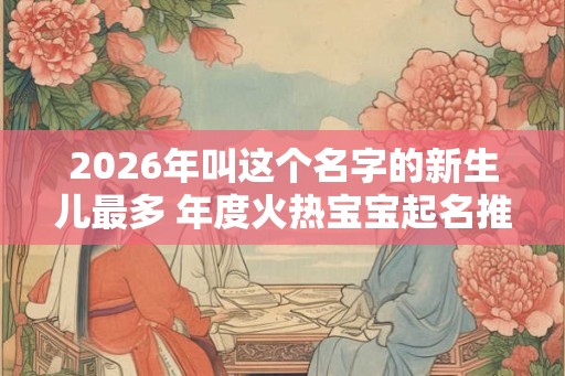 2026年叫这个名字的新生儿最多 年度火热宝宝起名推荐