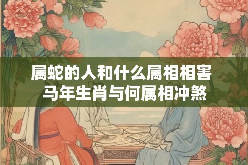 属蛇的人和什么属相相害 马年生肖与何属相冲煞 属蛇的人和什么属相相害 马年生肖与何属相冲煞