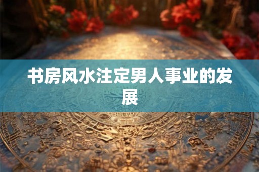 书房风水注定男人事业的发展