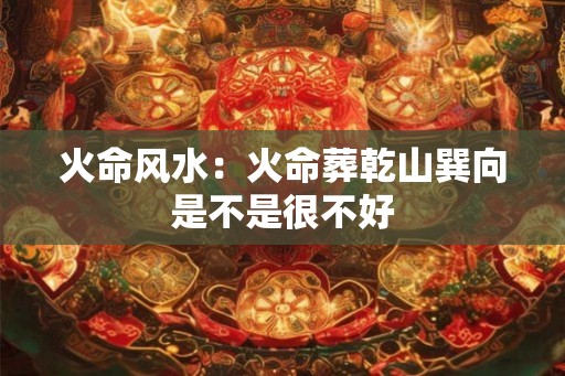 火命风水：火命葬乾山巽向是不是很不好