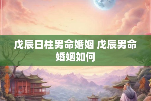 戊辰日柱男命婚姻 戊辰男命婚姻如何