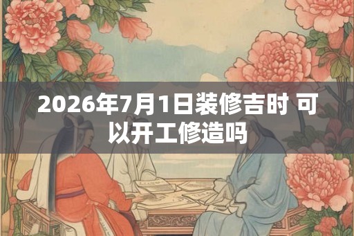 2026年7月1日装修吉时 可以开工修造吗