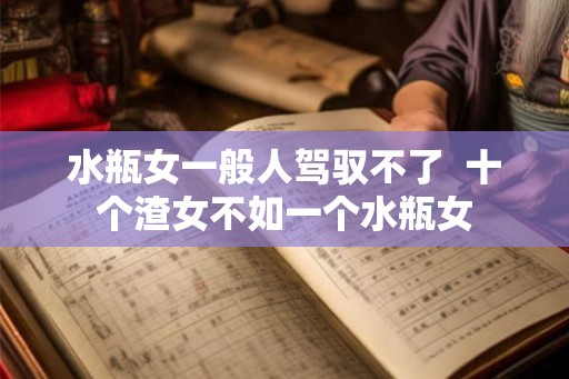 水瓶女一般人驾驭不了  十个渣女不如一个水瓶女