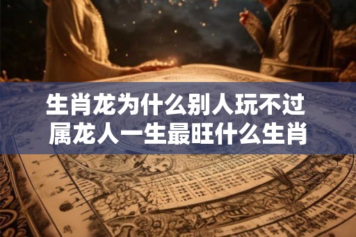 生肖龙为什么别人玩不过 属龙人一生最旺什么生肖 生肖龙为什么别人玩不过 属龙人一生最旺什么生肖