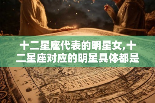 十二星座代表的明星女,十二星座对应的明星具体都是谁呢？
