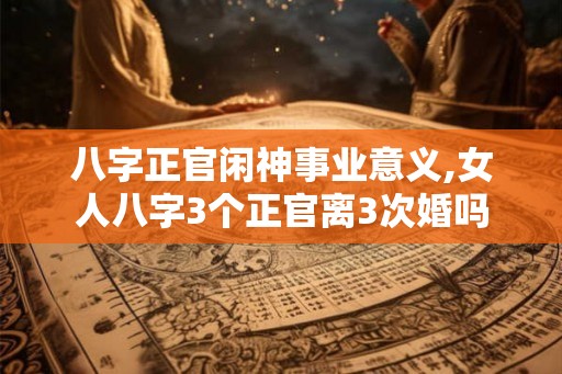 八字正官闲神事业意义,女人八字3个正官离3次婚吗