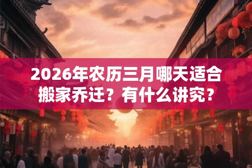 2026年农历三月哪天适合搬家乔迁？有什么讲究？