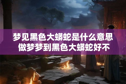 梦见黑色大蟒蛇是什么意思 做梦梦到黑色大蟒蛇好不好
