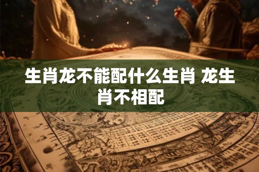 生肖龙不能配什么生肖 龙生肖不相配 生肖龙不能配什么生肖 龙生肖不相配