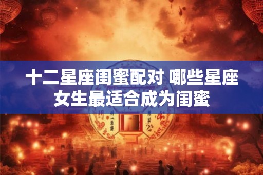 十二星座闺蜜配对 哪些星座女生最适合成为闺蜜 十二星座闺蜜配对 哪些星座女生最适合成为闺蜜