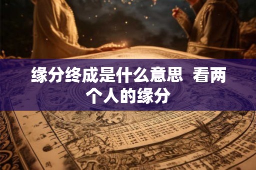 缘分终成是什么意思 看两个人的缘分 缘分终成是什么意思 看两个人的缘分