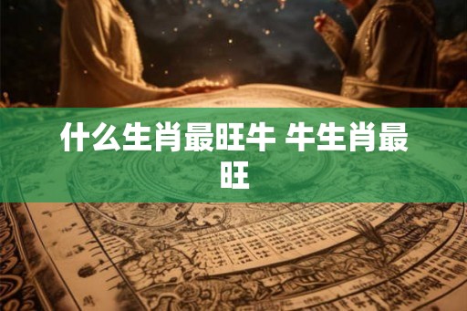 什么生肖最旺牛 牛生肖最旺