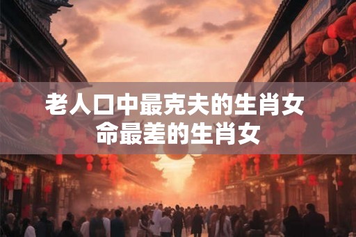 老人口中最克夫的生肖女 命最差的生肖女