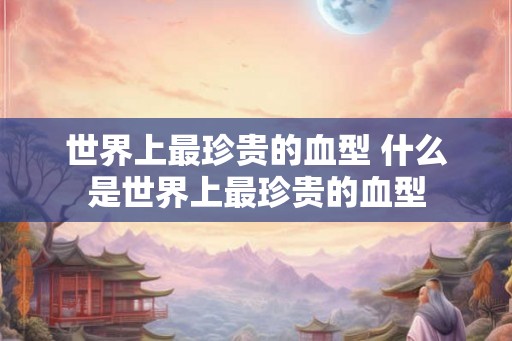 世界上最珍贵的血型 什么是世界上最珍贵的血型 世界上最珍贵的血型 什么是世界上最珍贵的血型