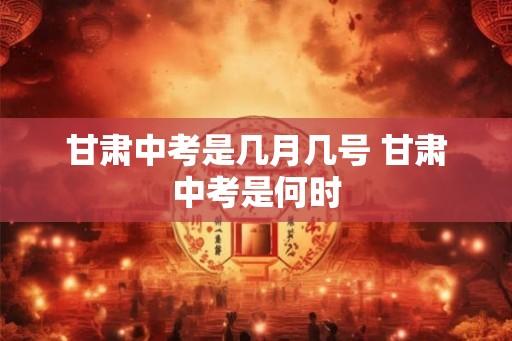 甘肃中考是几月几号 甘肃中考是何时 甘肃中考是几月几号 甘肃中考是何时