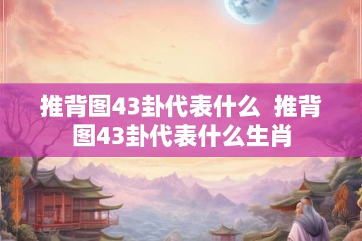推背图43卦代表什么 推背图43卦代表什么生肖 推背图43卦代表什么 推背图43卦代表什么生肖