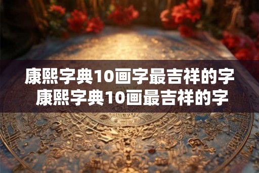 康熙字典10画字最吉祥的字 康熙字典10画最吉祥的字是什么
