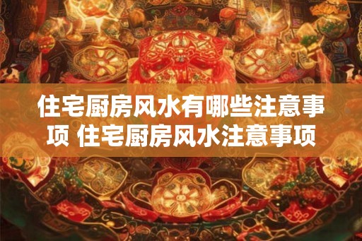 住宅厨房风水有哪些注意事项 住宅厨房风水注意事项
