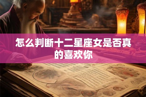 怎么判断十二星座女是否真的喜欢你