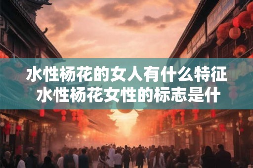 水性杨花的女人有什么特征 水性杨花女性的标志是什么 水性杨花的女人有什么特征 水性杨花女性的标志是什么