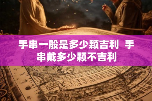 手串一般是多少颗吉利 手串戴多少颗不吉利 手串一般是多少颗吉利 手串戴多少颗不吉利