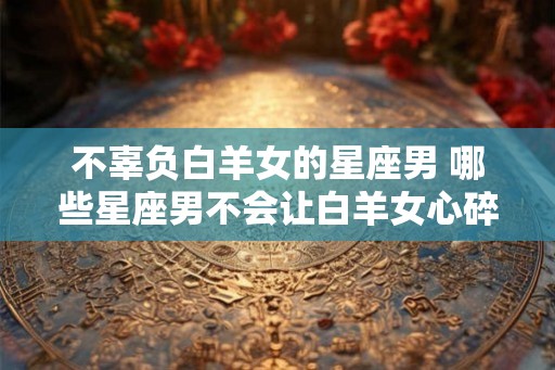 不辜负白羊女的星座男 哪些星座男不会让白羊女心碎