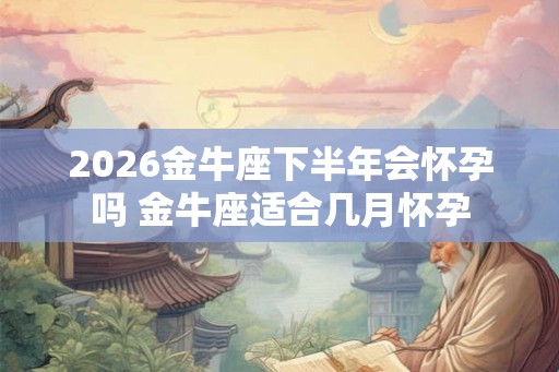 2026金牛座下半年会怀孕吗 金牛座适合几月怀孕