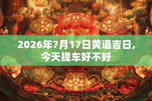 2026年7月17日黄道吉日,今天提车好不好