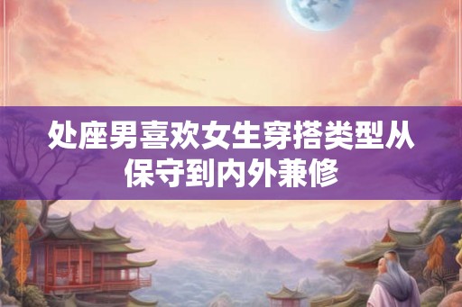 处座男喜欢女生穿搭类型从保守到内外兼修