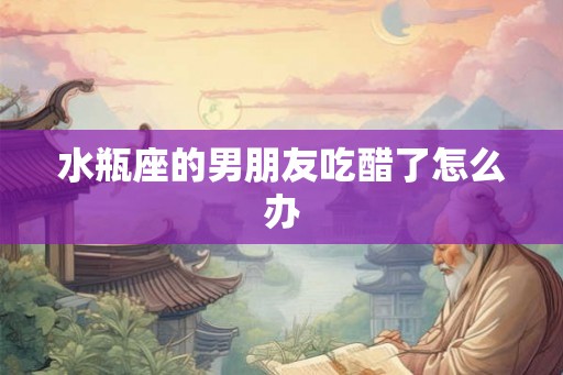 水瓶座的男朋友吃醋了怎么办