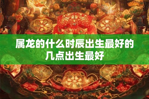 属龙的什么时辰出生最好的几点出生最好 属龙的什么时辰出生最好的几点出生最好