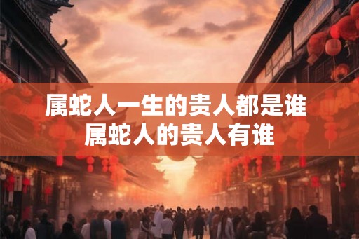 属蛇人一生的贵人都是谁 属蛇人的贵人有谁