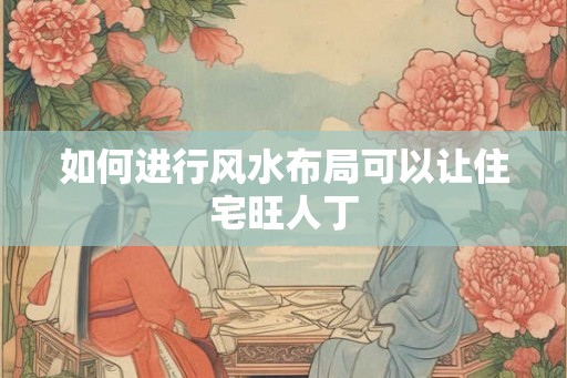 如何进行风水布局可以让住宅旺人丁 如何进行风水布局可以让住宅旺人丁