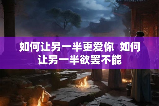如何让另一半更爱你 如何让另一半欲罢不能 如何让另一半更爱你 如何让另一半欲罢不能