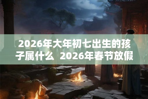 2026年大年初七出生的孩子属什么  2026年春节放假时间是多久