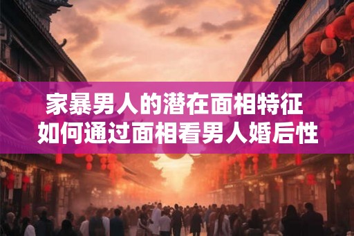 家暴男人的潜在面相特征 如何通过面相看男人婚后性格 家暴男人的潜在面相特征 如何通过面相看男人婚后性格