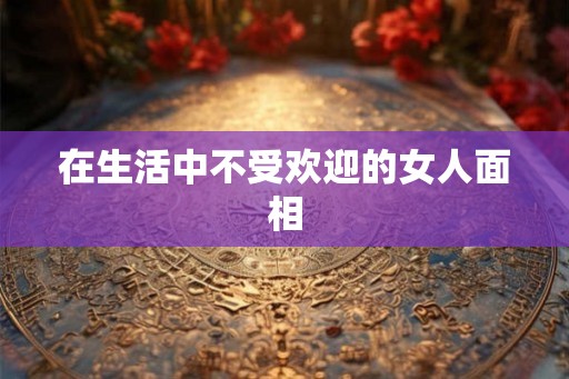 在生活中不受欢迎的女人面相 在生活中不受欢迎的女人面相