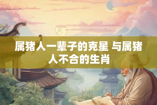 属猪人一辈子的克星 与属猪人不合的生肖 属猪人一辈子的克星 与属猪人不合的生肖