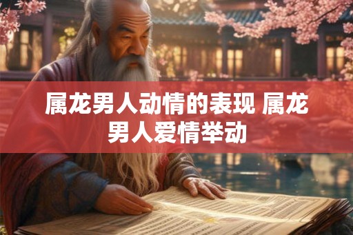 属龙男人动情的表现 属龙男人爱情举动