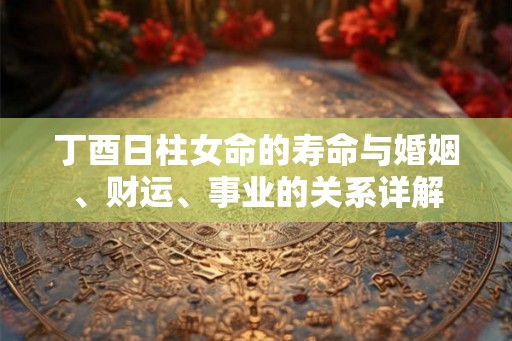 丁酉日柱女命的寿命与婚姻、财运、事业的关系详解